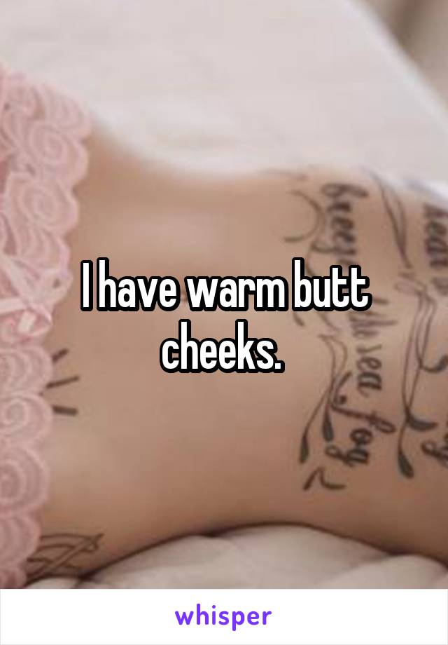 I have warm butt cheeks. 
