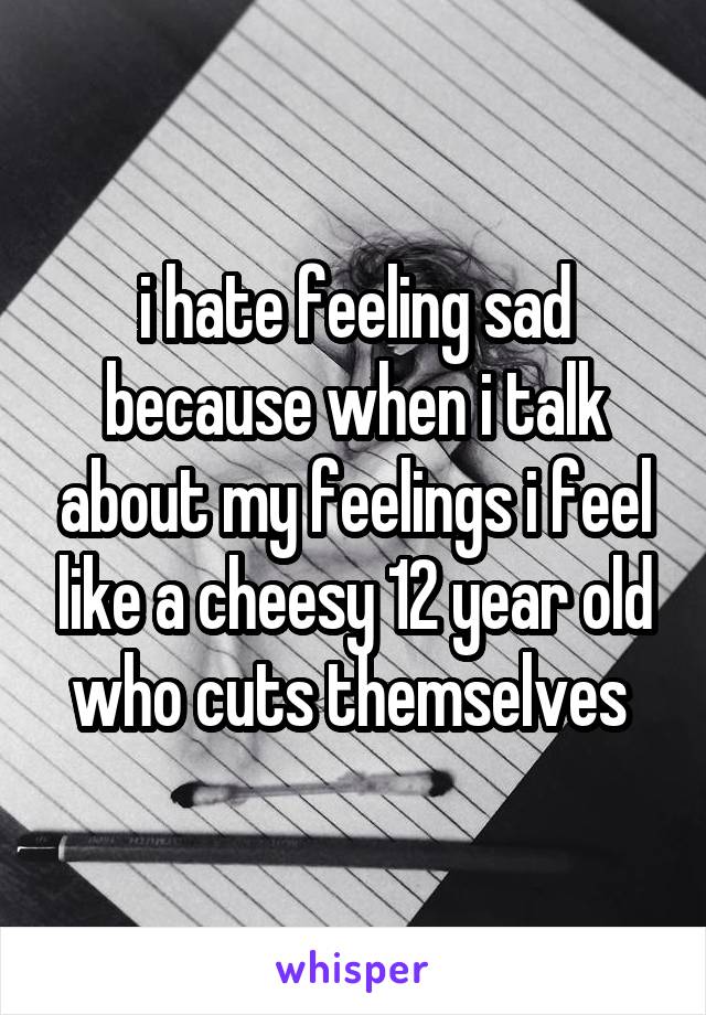 i hate feeling sad because when i talk about my feelings i feel like a cheesy 12 year old who cuts themselves 