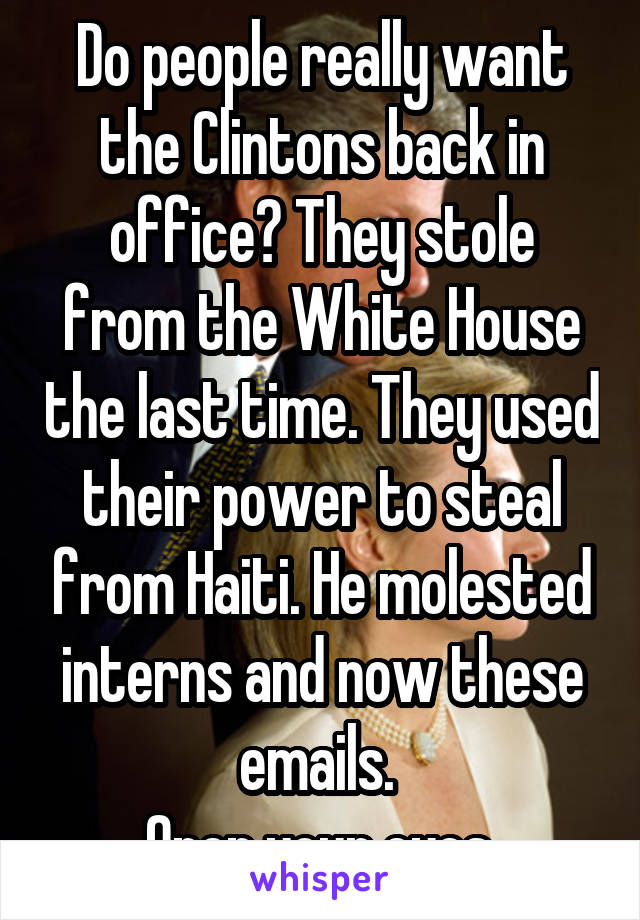 Do people really want the Clintons back in office? They stole from the White House the last time. They used their power to steal from Haiti. He molested interns and now these emails. 
Open your eyes.