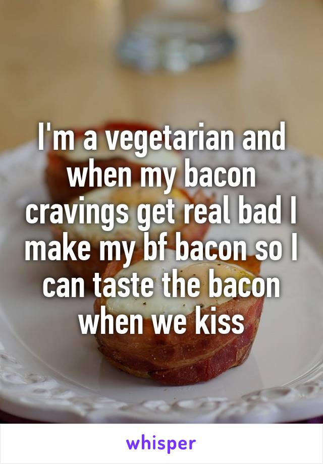 I'm a vegetarian and when my bacon cravings get real bad I make my bf bacon so I can taste the bacon when we kiss