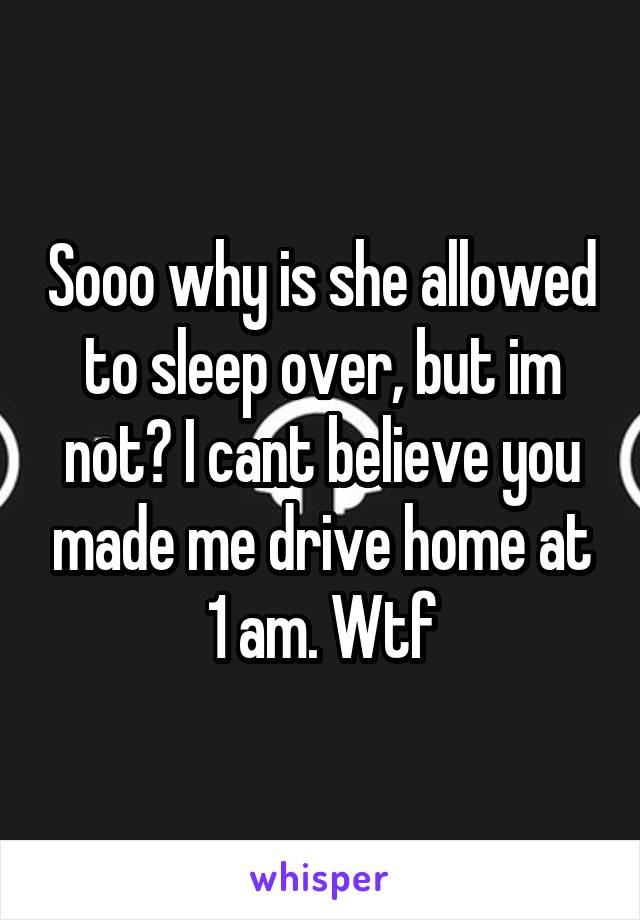 Sooo why is she allowed to sleep over, but im not? I cant believe you made me drive home at 1 am. Wtf