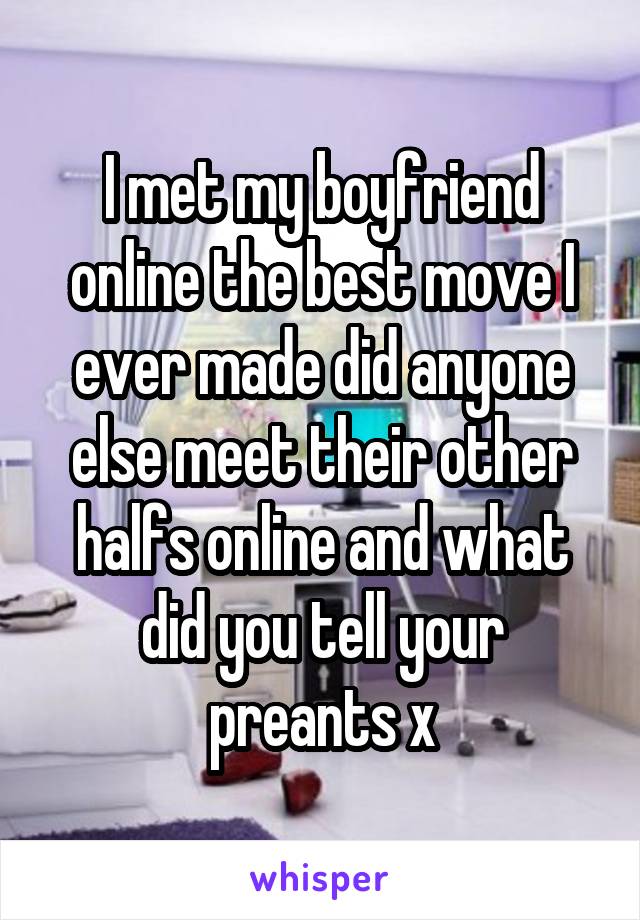 I met my boyfriend online the best move I ever made did anyone else meet their other halfs online and what did you tell your preants x
