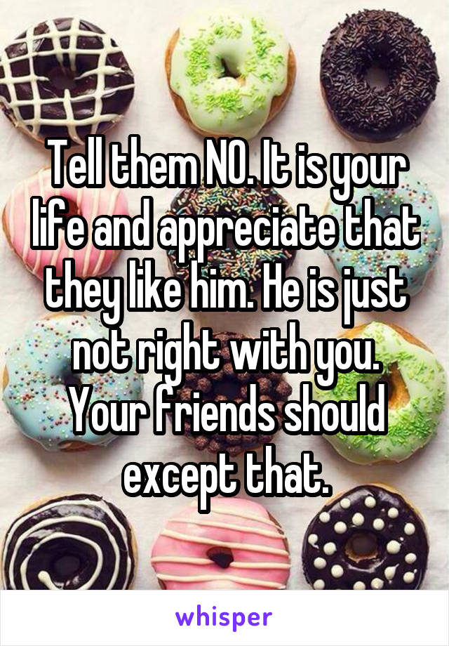Tell them NO. It is your life and appreciate that they like him. He is just not right with you. Your friends should except that.