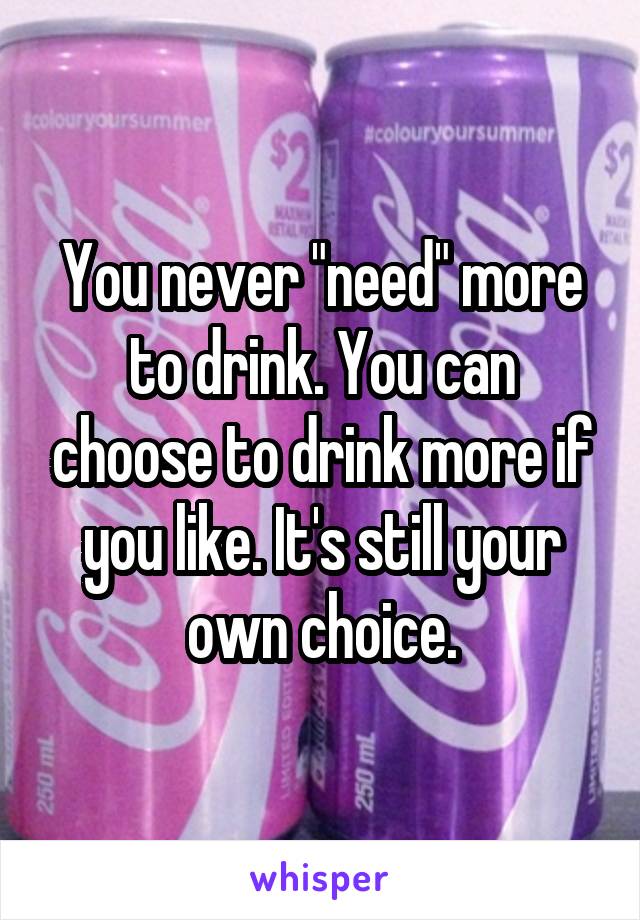 You never "need" more to drink. You can choose to drink more if you like. It's still your own choice.