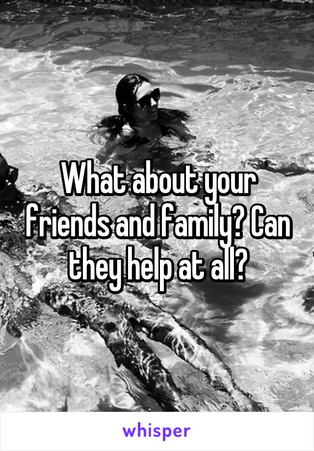 What about your friends and family? Can they help at all?