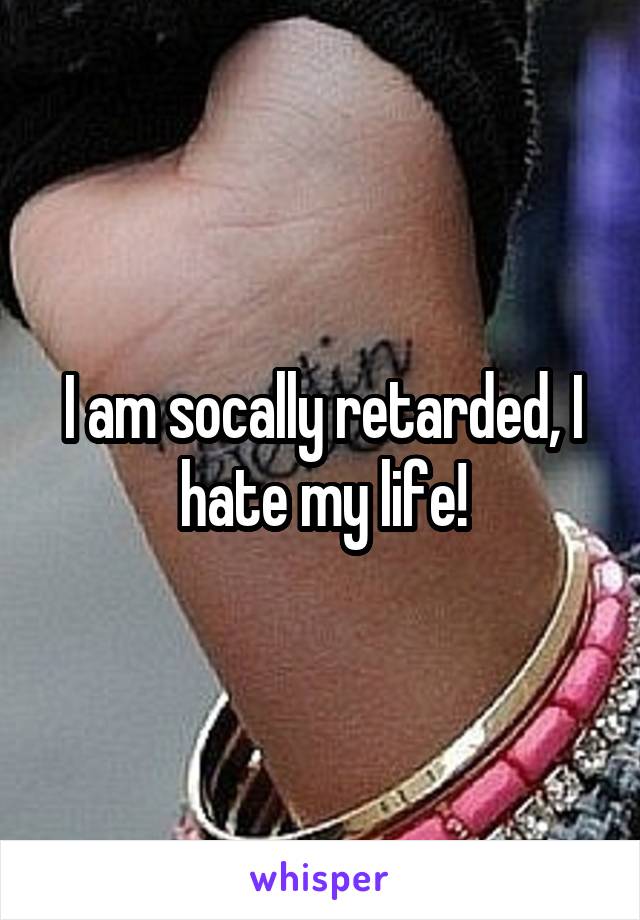 I am socally retarded, I hate my life!