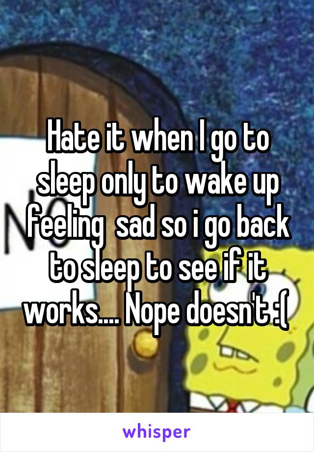 Hate it when I go to sleep only to wake up feeling  sad so i go back to sleep to see if it works.... Nope doesn't :( 