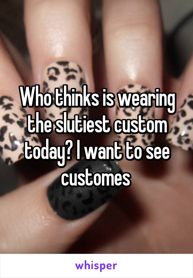 Who thinks is wearing the slutiest custom today? I want to see customes 