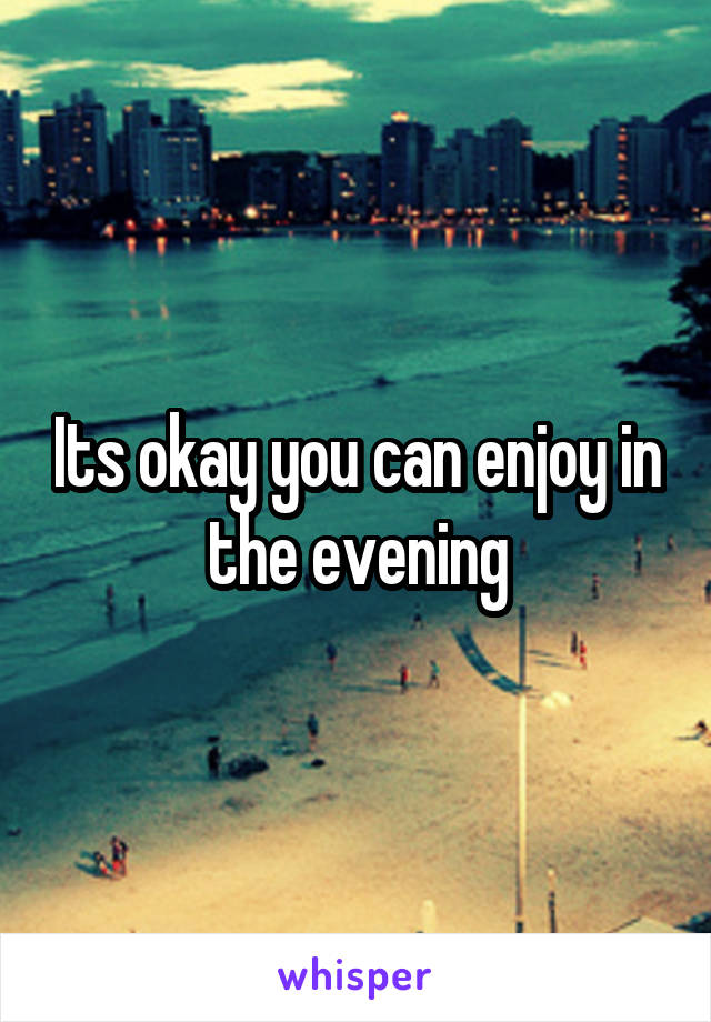 Its okay you can enjoy in the evening