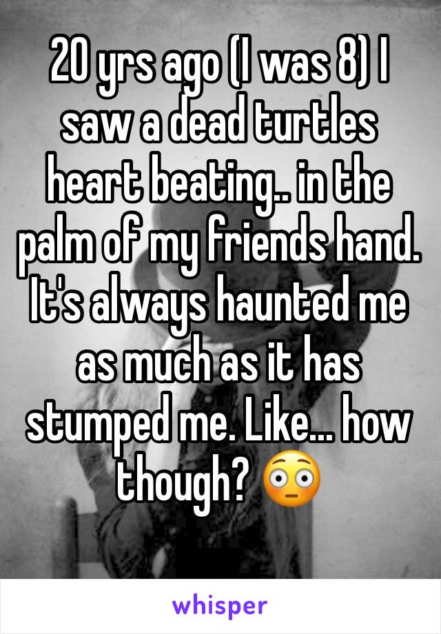 20 yrs ago (I was 8) I saw a dead turtles heart beating.. in the palm of my friends hand.  It's always haunted me as much as it has stumped me. Like... how though? 😳