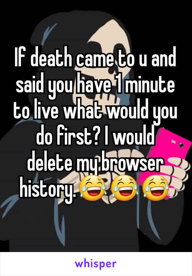 If death came to u and said you have 1 minute to live what would you do first? I would delete my browser history.😂😂😂