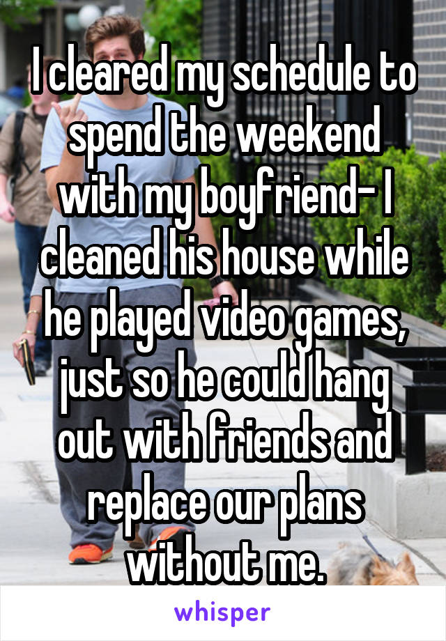 I cleared my schedule to spend the weekend with my boyfriend- I cleaned his house while he played video games, just so he could hang out with friends and replace our plans without me.