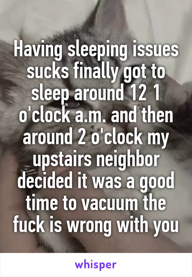 Having sleeping issues sucks finally got to sleep around 12 1 o'clock a.m. and then around 2 o'clock my upstairs neighbor decided it was a good time to vacuum the fuck is wrong with you