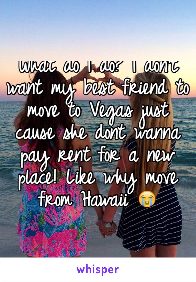 What do I do? I don't want my best friend to move to Vegas just cause she dont wanna pay rent for a new place! Like why move from Hawaii 😭