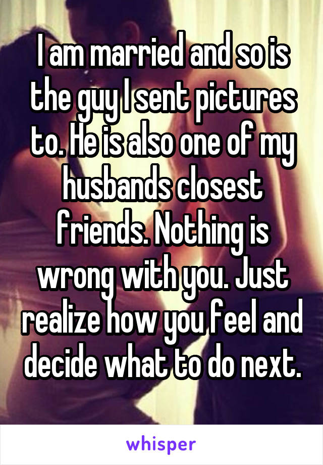 I am married and so is the guy I sent pictures to. He is also one of my husbands closest friends. Nothing is wrong with you. Just realize how you feel and decide what to do next. 