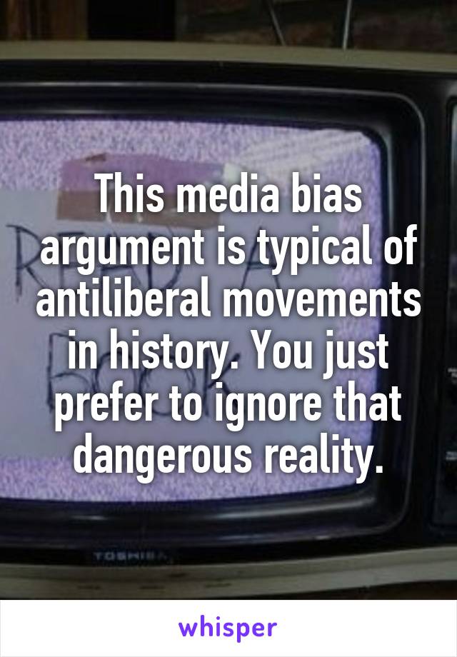 This media bias argument is typical of antiliberal movements in history. You just prefer to ignore that dangerous reality.