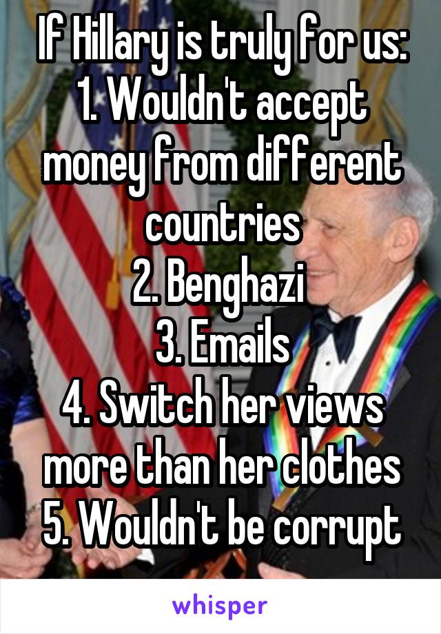 If Hillary is truly for us:
1. Wouldn't accept money from different countries
2. Benghazi 
3. Emails
4. Switch her views more than her clothes
5. Wouldn't be corrupt
