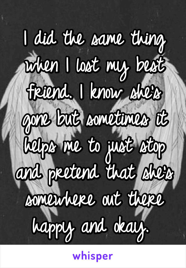 I did the same thing when I lost my best friend. I know she's gone but sometimes it helps me to just stop and pretend that she's somewhere out there happy and okay. 