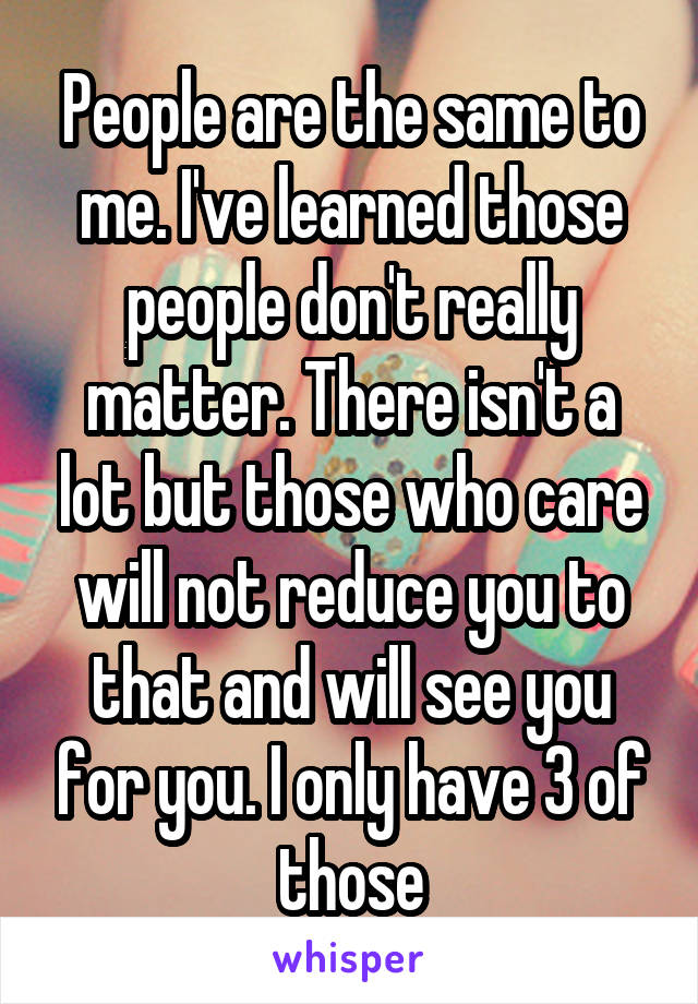 People are the same to me. I've learned those people don't really matter. There isn't a lot but those who care will not reduce you to that and will see you for you. I only have 3 of those