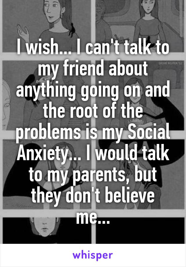 I wish... I can't talk to my friend about anything going on and the root of the problems is my Social Anxiety... I would talk to my parents, but they don't believe me...