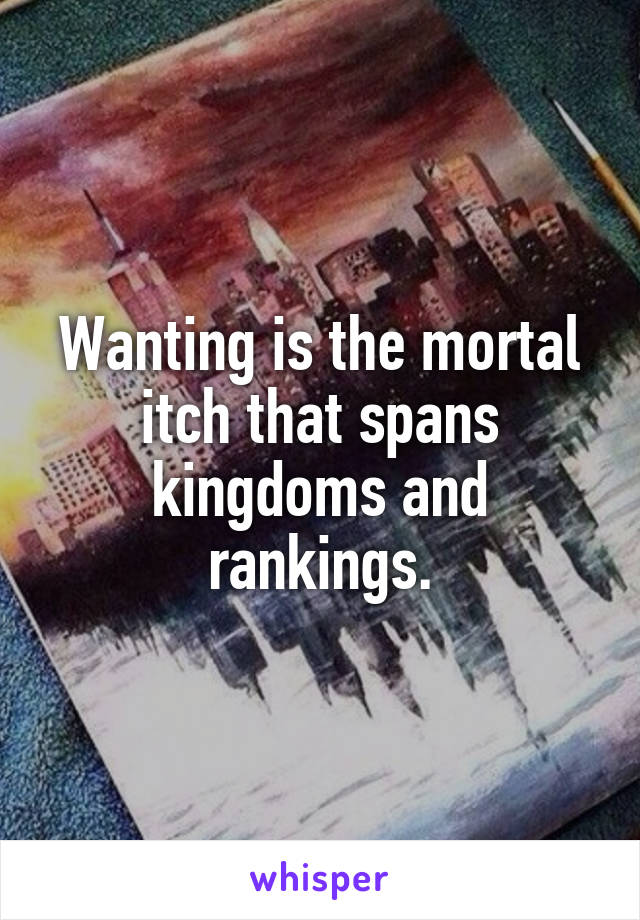 Wanting is the mortal itch that spans kingdoms and rankings.