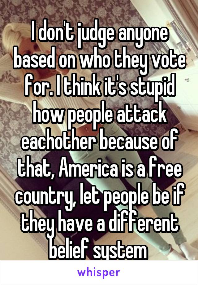 I don't judge anyone based on who they vote for. I think it's stupid how people attack eachother because of that, America is a free country, let people be if they have a different belief system 