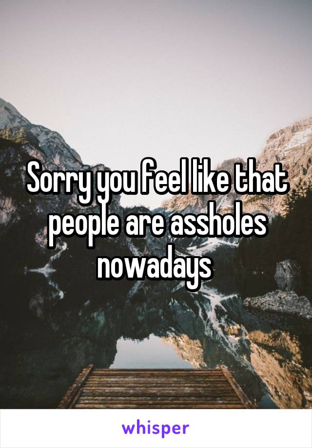 Sorry you feel like that people are assholes nowadays 