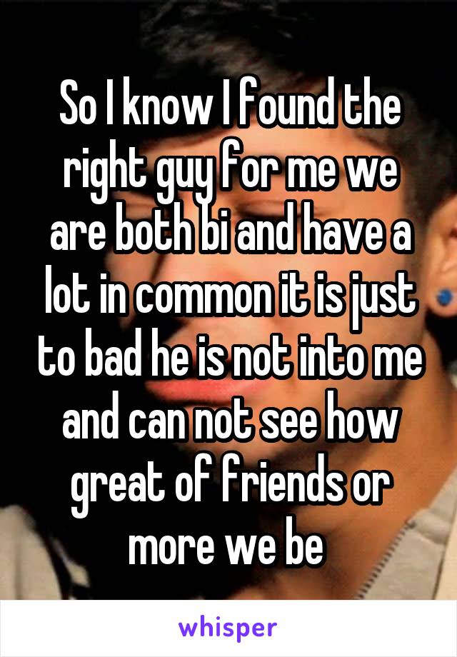 So I know I found the right guy for me we are both bi and have a lot in common it is just to bad he is not into me and can not see how great of friends or more we be 
