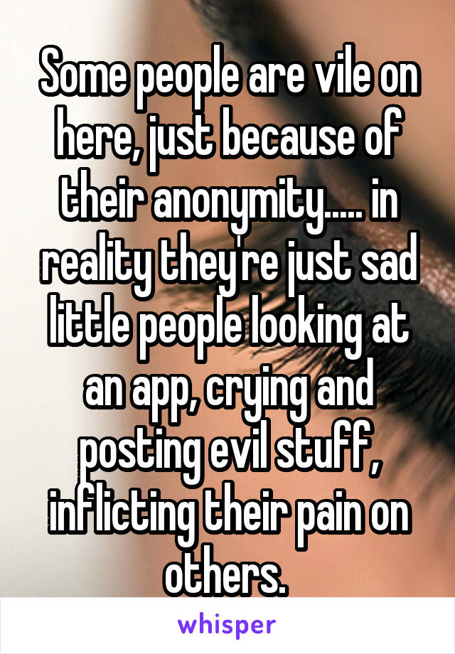 Some people are vile on here, just because of their anonymity..... in reality they're just sad little people looking at an app, crying and posting evil stuff, inflicting their pain on others. 