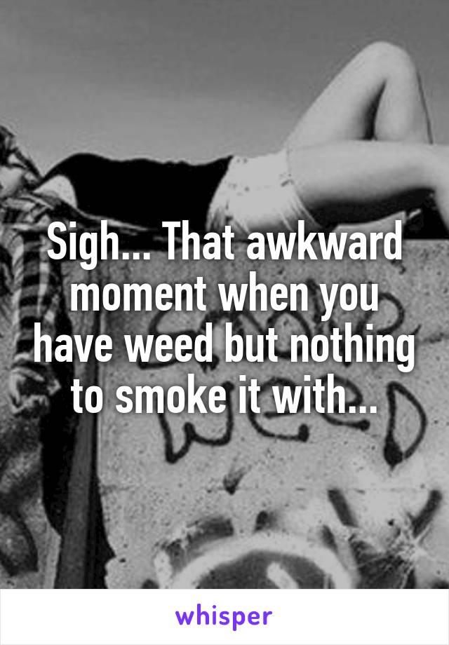 Sigh... That awkward moment when you have weed but nothing to smoke it with...