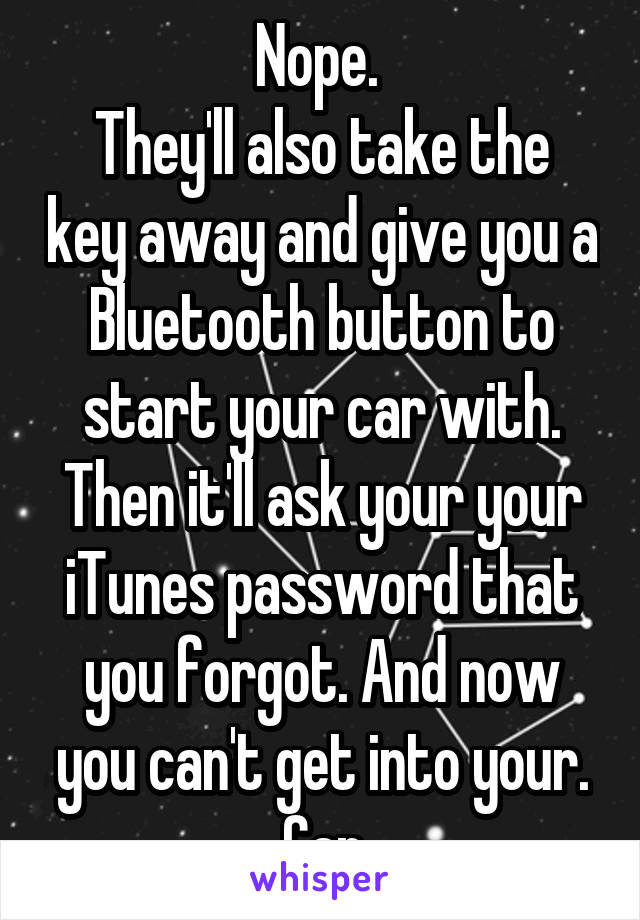 Nope. 
They'll also take the key away and give you a Bluetooth button to start your car with. Then it'll ask your your iTunes password that you forgot. And now you can't get into your. Car