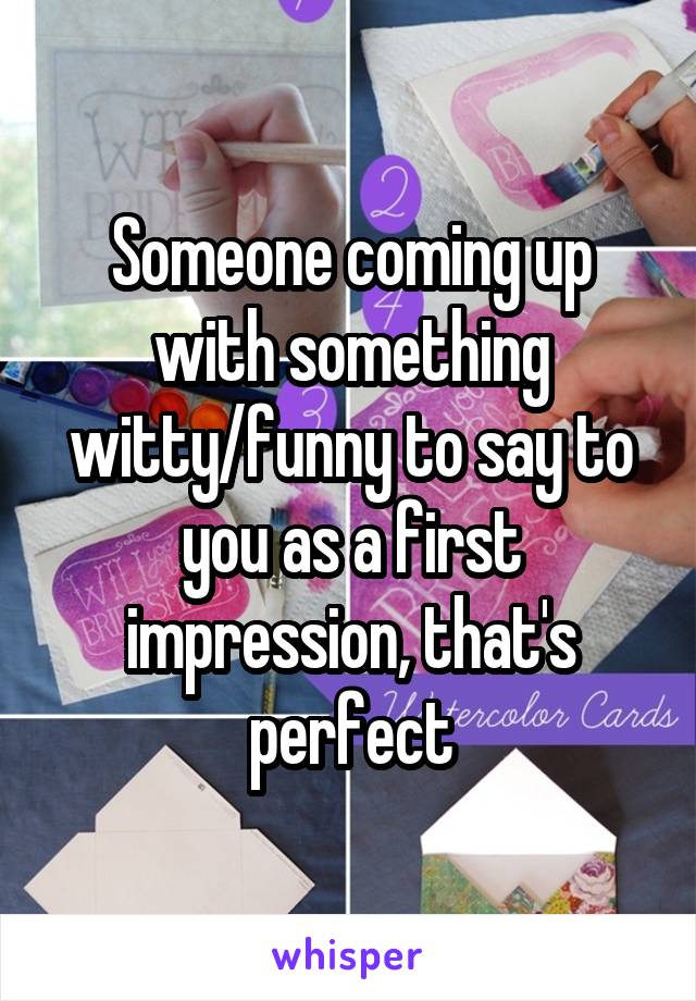 Someone coming up with something witty/funny to say to you as a first impression, that's perfect
