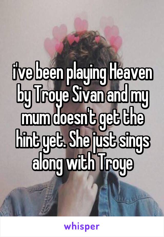 i've been playing Heaven by Troye Sivan and my mum doesn't get the hint yet. She just sings along with Troye