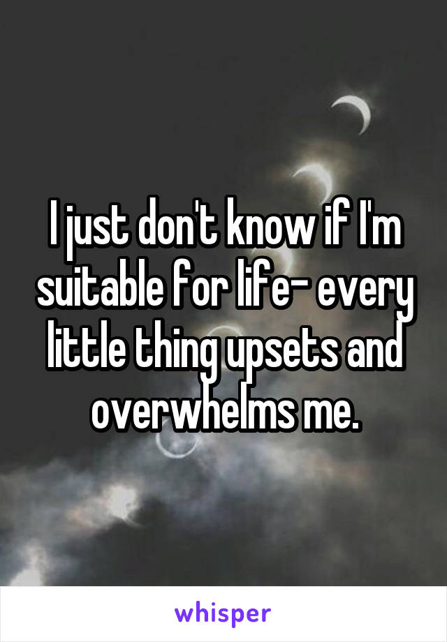 I just don't know if I'm suitable for life- every little thing upsets and overwhelms me.