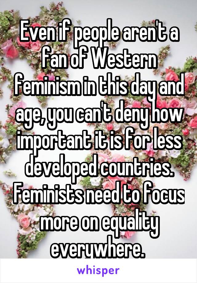 Even if people aren't a fan of Western feminism in this day and age, you can't deny how important it is for less developed countries. Feminists need to focus more on equality everywhere. 
