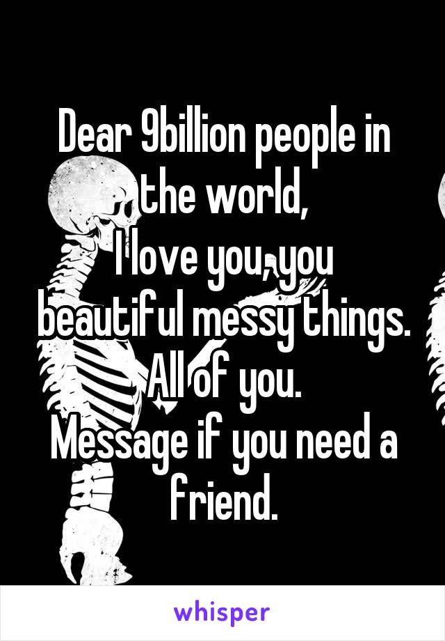 Dear 9billion people in the world,
I love you, you beautiful messy things.
All of you.
Message if you need a friend.