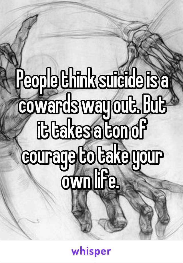 People think suicide is a cowards way out. But it takes a ton of courage to take your own life. 