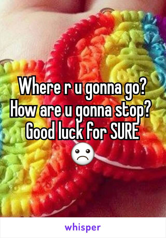 Where r u gonna go? How are u gonna stop? 
Good luck for SURE
☹