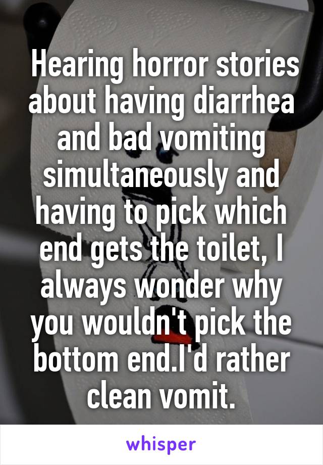  Hearing horror stories about having diarrhea and bad vomiting simultaneously and having to pick which end gets the toilet, I always wonder why you wouldn't pick the bottom end.I'd rather clean vomit.