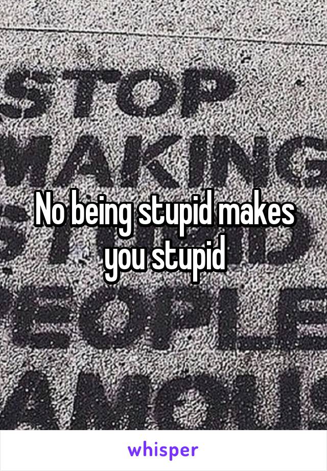 No being stupid makes you stupid