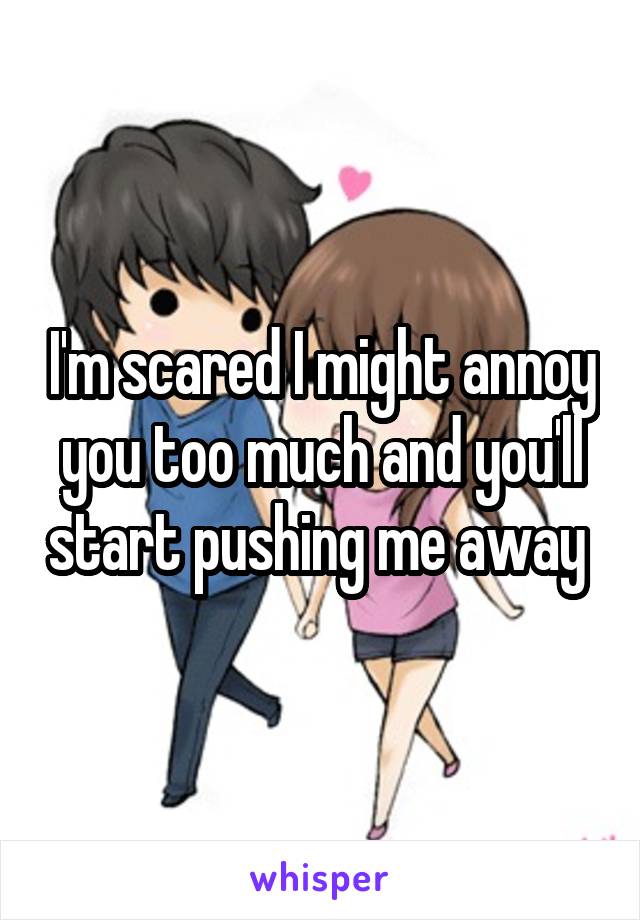 I'm scared I might annoy you too much and you'll start pushing me away 