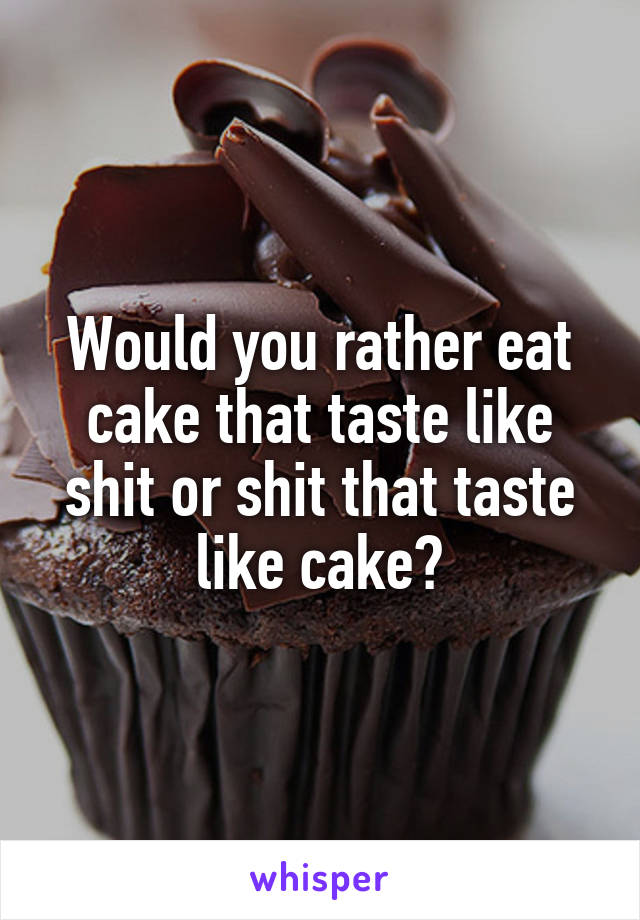 Would you rather eat cake that taste like shit or shit that taste like cake?