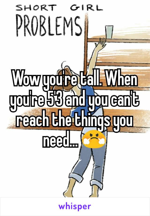 Wow you're tall. When you're 5'3 and you can't reach the things you need... 😤