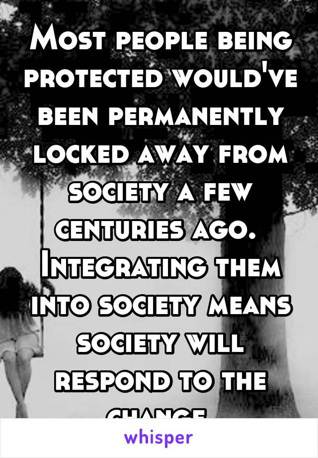 Most people being protected would've been permanently locked away from society a few centuries ago.  Integrating them into society means society will respond to the change.