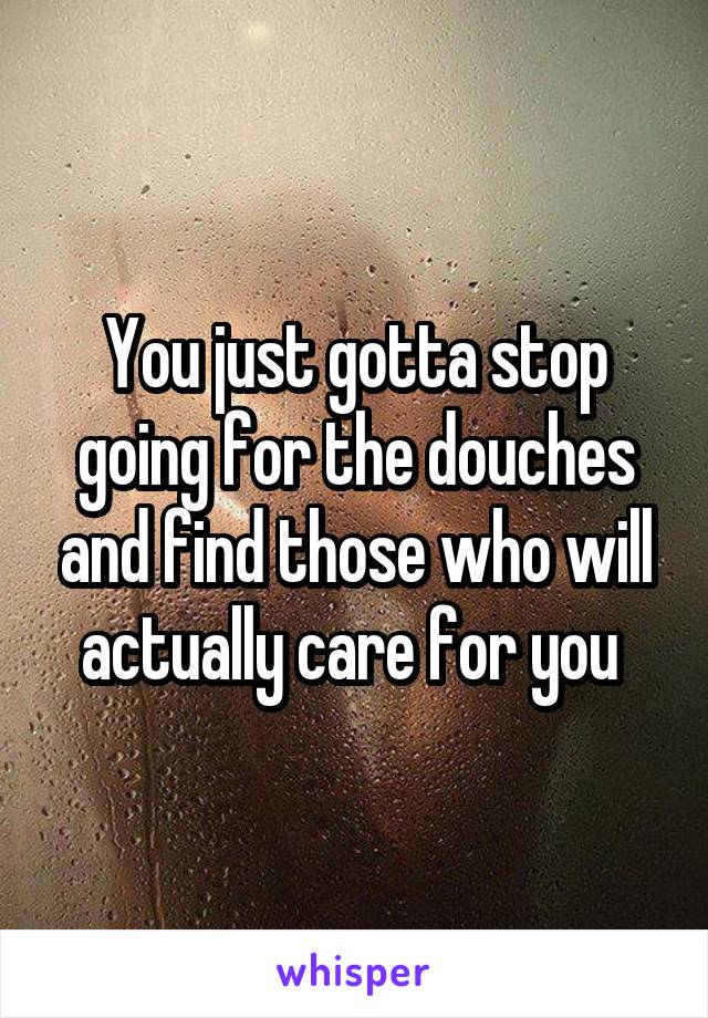 You just gotta stop going for the douches and find those who will actually care for you 
