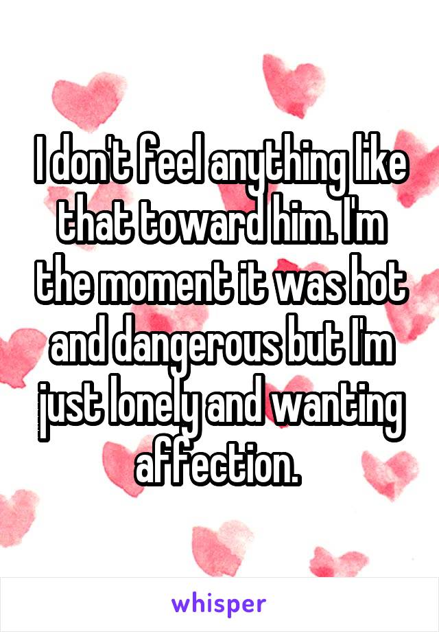 I don't feel anything like that toward him. I'm the moment it was hot and dangerous but I'm just lonely and wanting affection. 