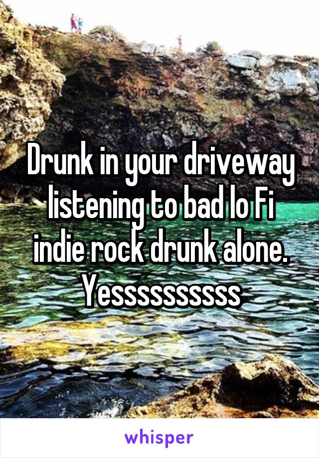Drunk in your driveway listening to bad lo Fi indie rock drunk alone.
Yessssssssss