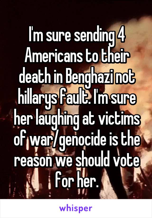 I'm sure sending 4 Americans to their death in Benghazi not hillarys fault. I'm sure her laughing at victims of war/genocide is the reason we should vote for her.