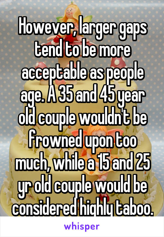 However, larger gaps tend to be more acceptable as people age. A 35 and 45 year old couple wouldn't be frowned upon too much, while a 15 and 25 yr old couple would be considered highly taboo.