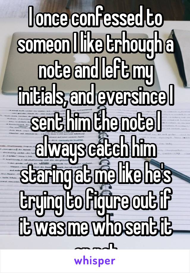 I once confessed to someon I like trhough a note and left my initials, and eversince I sent him the note I always catch him staring at me like he's trying to figure out if it was me who sent it or not